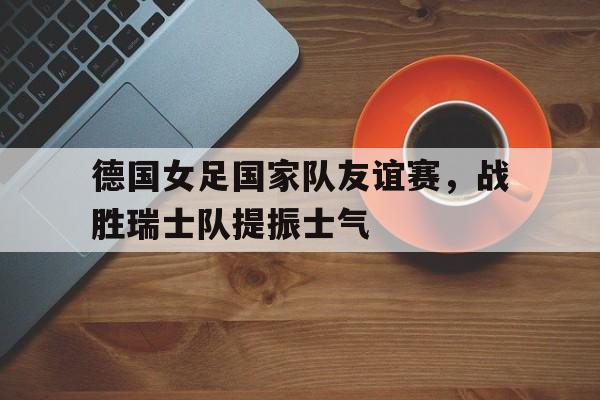 包含德国女足国家队友谊赛,战胜瑞士队提振士气的词条 包含德国女足国家队友谊赛,战胜瑞士队提振士气的词条