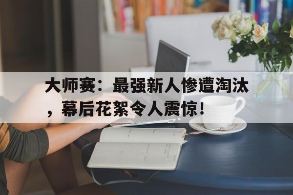 大师赛:最强新人惨遭淘汰,幕后花絮令人震惊! 大师赛:最强新人惨遭淘汰,幕后花絮令人震惊!